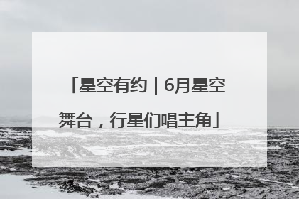 星空有约｜6月星空舞台，行星们唱主角