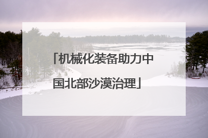 机械化装备助力中国北部沙漠治理