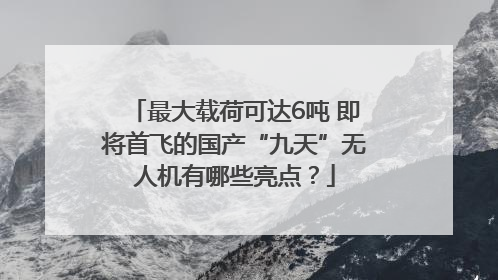 最大载荷可达6吨 即将首飞的国产“九天”无人机有哪些亮点？