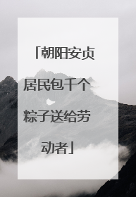 朝阳安贞居民包千个粽子送给劳动者