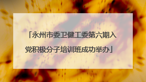 永州市委卫健工委第六期入党积极分子培训班成功举办