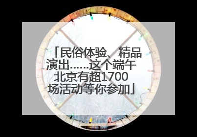民俗体验、精品演出……这个端午北京有超1700场活动等你参加