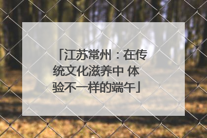 江苏常州：在传统文化滋养中 体验不一样的端午