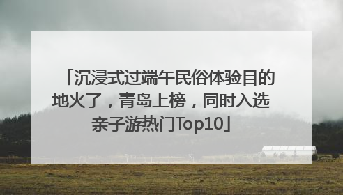 沉浸式过端午民俗体验目的地火了，青岛上榜，同时入选亲子游热门Top10