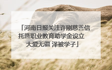 河南日报关注许刚慈善信托暨职业教育助学金设立 大爱无疆 泽被学子