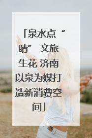 泉水点“睛” 文旅生花 济南以泉为媒打造新消费空间