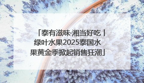 泰有滋味·湘当好吃丨绿叶水果2025泰国水果黄金季掀起销售狂潮