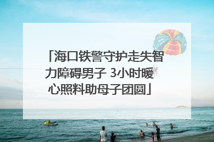 海口铁警守护走失智力障碍男子 3小时暖心照料助母子团圆