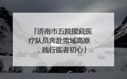 济南市五院援藏医疗队员奔赴雪域高原，践行医者初心