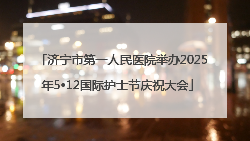 济宁市第一人民医院举办2025年5•12国际护士节庆祝大会