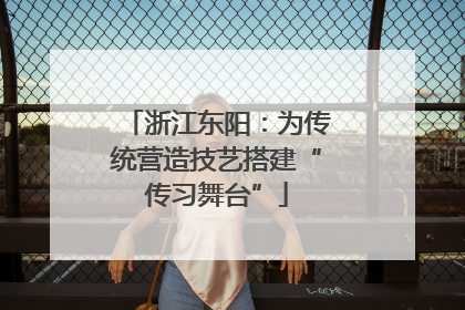 浙江东阳：为传统营造技艺搭建“传习舞台”