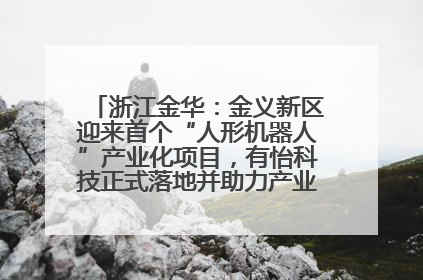浙江金华：金义新区迎来首个“人形机器人”产业化项目，有怡科技正式落地并助力产业“加速度”