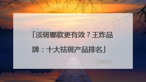 淡斑哪款更有效？王炸品牌：十大祛斑产品排名