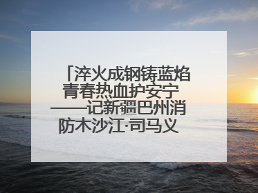 淬火成钢铸蓝焰 青春热血护安宁——记新疆巴州消防木沙江·司马义的逆行人生