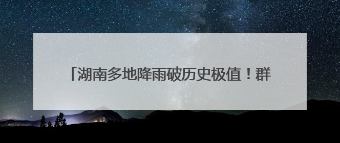 湖南多地降雨破历史极值！群众被困险境，消防紧急救援