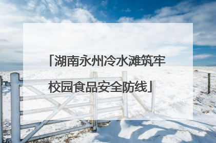 湖南永州冷水滩筑牢校园食品安全防线