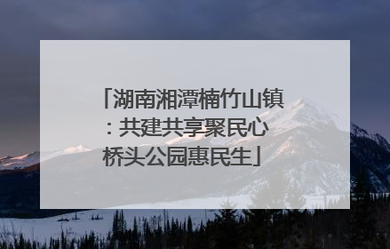 湖南湘潭楠竹山镇：共建共享聚民心 桥头公园惠民生