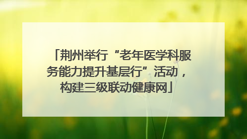 荆州举行“老年医学科服务能力提升基层行”活动，构建三级联动健康网