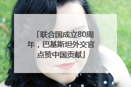 联合国成立80周年，巴基斯坦外交官点赞中国贡献
