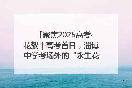 聚焦2025高考·花絮｜高考首日，淄博中学考场外的“永生花”传递温暖与祝福
