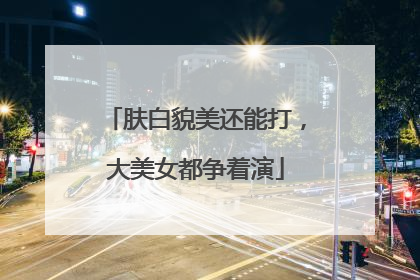 肤白貌美还能打，大美女都争着演