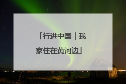 行进中国｜我家住在黄河边