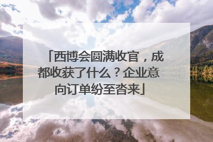 西博会圆满收官，成都收获了什么？企业意向订单纷至沓来