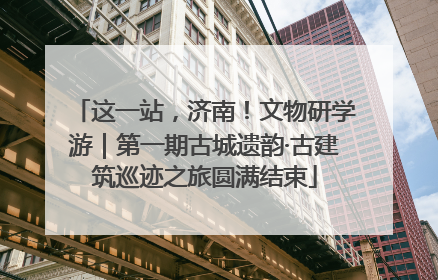 这一站，济南！文物研学游｜第一期古城遗韵·古建筑巡迹之旅圆满结束