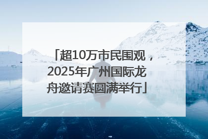 超10万市民围观，2025年广州国际龙舟邀请赛圆满举行