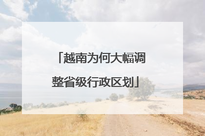 越南为何大幅调整省级行政区划