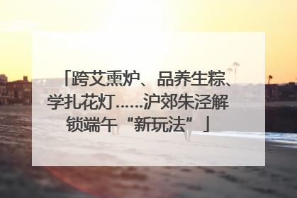 跨艾熏炉、品养生粽、学扎花灯……沪郊朱泾解锁端午“新玩法”