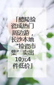 醴陵捡瓷成热门周边游，长沙本地“捡瓷市集”卖出10元4件低价