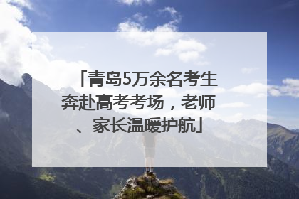 青岛5万余名考生奔赴高考考场，老师、家长温暖护航