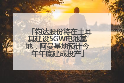 钧达股份将在土耳其建设5GW电池基地，阿曼基地预计今年年底建成投产