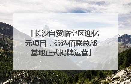 长沙自贸临空区迎亿元项目，益选佰联总部基地正式揭牌运营