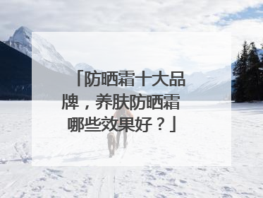 防晒霜十大品牌，养肤防晒霜哪些效果好？