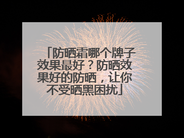 防晒霜哪个牌子效果最好？防晒效果好的防晒，让你不受晒黑困扰