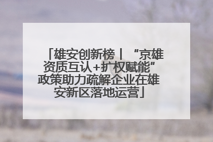 雄安创新榜丨“京雄资质互认+扩权赋能”政策助力疏解企业在雄安新区落地运营