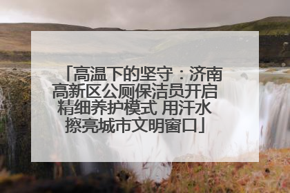 高温下的坚守：济南高新区公厕保洁员开启精细养护模式 用汗水擦亮城市文明窗口