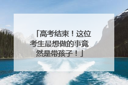 高考结束！这位考生最想做的事竟然是带孩子！