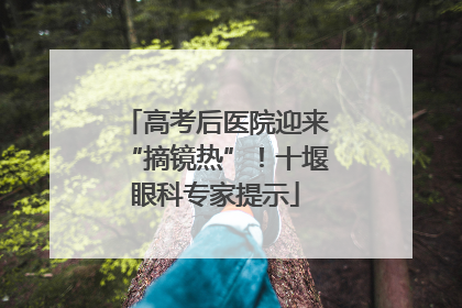 高考后医院迎来“摘镜热”！十堰眼科专家提示