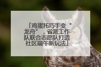 鸡蛋托巧手变“龙舟”，省派工作队联合志愿队打造社区端午新玩法