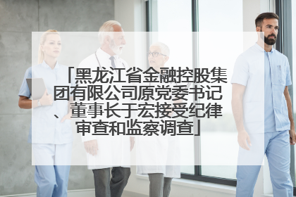黑龙江省金融控股集团有限公司原党委书记、董事长于宏接受纪律审查和监察调查