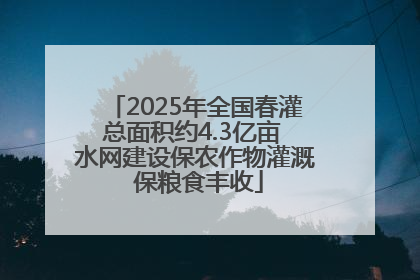 2025年全国春灌总面积约4.3亿亩 水网建设保农作物灌溉 保粮食丰收