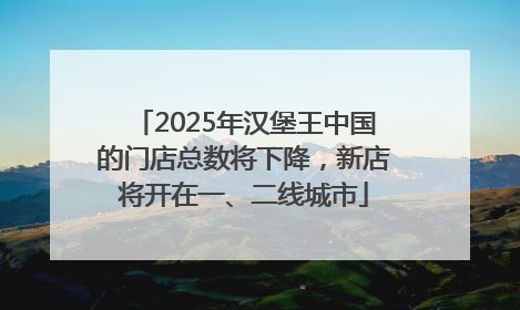 2025年汉堡王中国的门店总数将下降，新店将开在一、二线城市