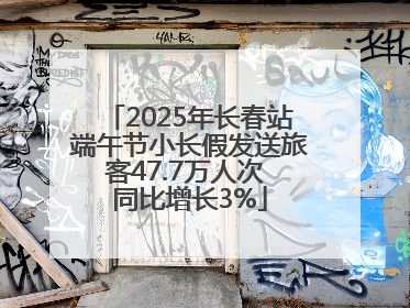 2025年长春站端午节小长假发送旅客47.7万人次 同比增长3%