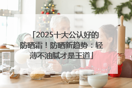 2025十大公认好的防晒霜！防晒新趋势：轻薄不油腻才是王道