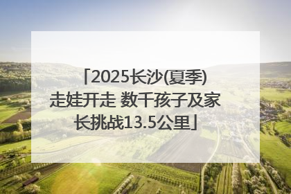 2025长沙(夏季)走娃开走 数千孩子及家长挑战13.5公里