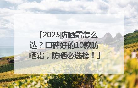 2025防晒霜怎么选？口碑好的10款防晒霜，防晒必选榜！