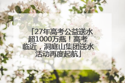 27年高考公益送水超1000万瓶！高考临近，洞庭山集团送水活动再度起航